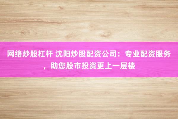 網(wǎng)絡(luò)炒股杠桿 沈陽(yáng)炒股配資公司：專(zhuān)業(yè)配資服務(wù)，助您股市投資更上一層樓