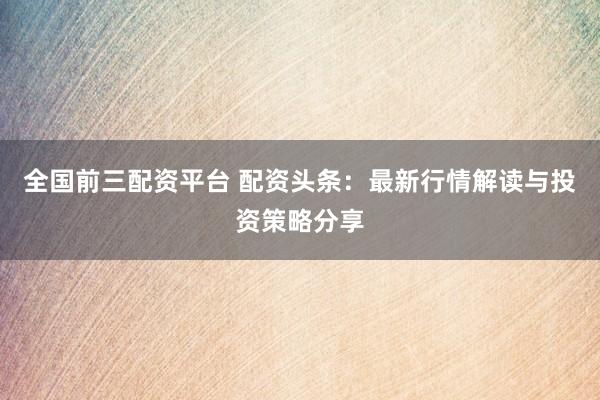 全國(guó)前三配資平臺(tái) 配資頭條：最新行情解讀與投資策略分享